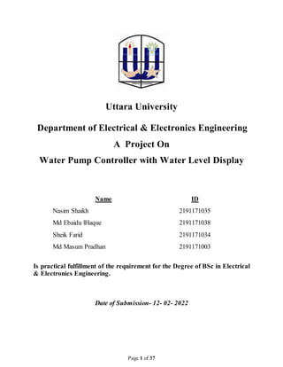 Page 1 of 37
Uttara University
Department of Electrical & Electronics Engineering
A Project On
Water Pump Controller with Water Level Display
Name ID
Nasim Shaikh 2191171035
Md Ebaidu lHaque 2191171038
Sheik Farid 2191171034
Md Masum Pradhan 2191171003
Is practical fulfillment of the requirement for the Degree of BSc in Electrical
& Electronics Engineering.
Date of Submission- 12- 02- 2022
 