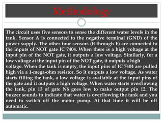 Methodology
The circuit uses five sensors to sense the different water levels in the
tank. Sensor A is connected to the negative terminal (GND) of the
power supply. The other four sensors (B through E) are connected to
the inputs of NOT gate IC 7404. When there is a high voltage at the
input pin of the NOT gate, it outputs a low voltage. Similarly, for a
low voltage at the input pin of the NOT gate, it outputs a high
voltage. When the tank is empty, the input pins of IC 7404 are pulled
high via a 1-mega-ohm resistor. So it outputs a low voltage. As water
starts filling the tank, a low voltage is available at the input pins of
the gate and it outputs a high voltage. When water starts overflowing
the tank, pin 13 of gate N6 goes low to make output pin 12. The
buzzer sounds to indicate that water is overflowing the tank and you
need to switch off the motor pump. At that time it will be off
automatic.
 