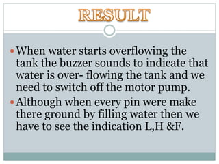 When water starts overflowing the
tank the buzzer sounds to indicate that
water is over- flowing the tank and we
need to switch off the motor pump.
Although when every pin were make
there ground by filling water then we
have to see the indication L,H &F.
 