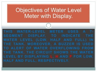 THIS WATER-LEVEL METER USES A 7-
SEGMENT DISPLAY, TO INDICATE THE
WATER LEVEL (LOW, HALF AND FULL) IN
THE TANK. MOREOVER, A BUZZER IS USED
TO ALERT OF WATER OVERFLOWING FROM
THE TANK. THE CIRCUIT SHOWS THE WATER
LEVEL BY DISPLAYING L, H AND F FOR LOW,
HALF AND FULL, RESPECTIVELY.
Objectives of Water Level
Meter with Display.
 