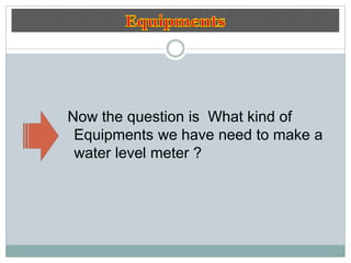 Now the question is What kind of
Equipments we have need to make a
water level meter ?
 