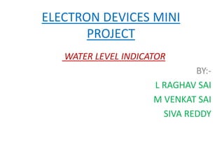 ELECTRON DEVICES MINI 
PROJECT 
WATER LEVEL INDICATOR 
BY:- 
L RAGHAV SAI 
M VENKAT SAI 
SIVA REDDY 
 