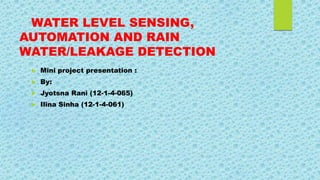 WATER LEVEL SENSING,
AUTOMATION AND RAIN
WATER/LEAKAGE DETECTION
 Mini project presentation :
 By:
 Jyotsna Rani (12-1-4-065)
 Ilina Sinha (12-1-4-061)
 