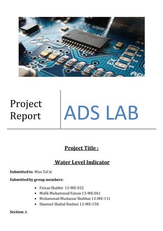 Project Title :
Water Level Indicator
Submittedto: MissTal’at
Submittedby group members:
 Faizan Shabbir 13-ME-032
 Malik Muhammad Faizan 13-ME-061
 Muhammad Mudassar Shahbaz 13-ME-111
 Shameel Shahid Hashmi 13-ME-158
Section: A
Project
Report ADS LAB
 