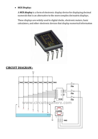  HEX Display:
A HEX display is a form of electronic display device for displaying decimal
numerals that is an alternative to the morecomplex dotmatrix displays.
These displaysarewidely used in digital clocks, electronic meters, basic
calculators, and other electronic devices that display numericalinformation
CIRCUIT DIAGRAM :
 