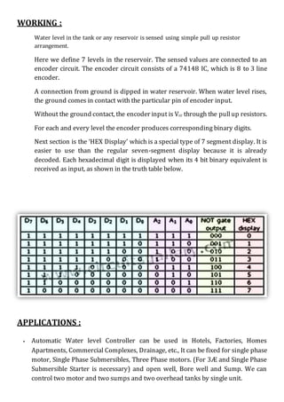 WORKING :
Water level in the tank or any reservoir is sensed using simple pull up resistor
arrangement.
Here we define 7 levels in the reservoir. The sensed values are connected to an
encoder circuit. The encoder circuit consists of a 74148 IC, which is 8 to 3 line
encoder.
A connection from ground is dipped in water reservoir. When water level rises,
the ground comes in contact with the particular pin of encoder input.
Without the ground contact, the encoder input is Vcc through the pullup resistors.
For each and every level the encoder produces corresponding binary digits.
Next section is the ‘HEX Display’ which is a special type of 7 segment display. It is
easier to use than the regular seven-segment display because it is already
decoded. Each hexadecimal digit is displayed when its 4 bit binary equivalent is
received as input, as shown in the truth table below.
APPLICATIONS :
 Automatic Water level Controller can be used in Hotels, Factories, Homes
Apartments, Commercial Complexes, Drainage, etc., It can be fixed for single phase
motor, Single Phase Submersibles, Three Phase motors. (For 3Æ and Single Phase
Submersible Starter is necessary) and open well, Bore well and Sump. We can
control two motor and two sumps and two overhead tanks by single unit.
 