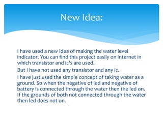 I have used a new idea of making the water level
indicator. You can find this project easily on internet in
which transistor and ic’s are used.
But I have not used any transistor and any ic.
I have just used the simple concept of taking water as a
ground. So when the negative of led and negative of
battery is connected through the water then the led on.
If the grounds of both not connected through the water
then led does not on.
New Idea:
 