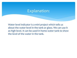 Water level indicator is a mini project which tells us
about the water level in the tank or glass. We can use it
as high level. It can be used in home water tank to show
the level of the water in the tank.
Explanation: