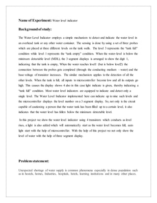 Name of Experiment: Water level indicator
Backgroundof study:
The Water Level Indicator employs a simple mechanism to detect and indicate the water level in
an overhead tank or any other water container. The sensing is done by using a set of three probes
which are placed at three different levels on the tank walls. The level 3 represents the “tank full”
condition while level 1 represents the “tank empty” condition. When the water-level is below the
minimum detectable level (MDL), the 3 segment displays is arranged to show the digit 1,
indicating that the tank is empty, When the water reaches level1 (but is below level2) the
connection between the probes gets completed (through the conducting medium – water) and the
base voltage of transistor increases. The similar mechanism applies to the detection of all the
other levels. When the tank is full, all inputs to microcontroller become low and all its outputs go
high. This causes the display shows 4 also in this case light indicate is given, thereby indicating a
“tank full” condition. Most water level indicators are equipped to indicate and detect only a
single level. The Water Level Indicator implemented here can indicate up to nine such levels and
the microcontroller displays the level number on a 3 segment display. So, not only is the circuit
capable of cautioning a person that the water tank has been filled up to a certain level, it also
indicates that the water level has fallen below the minimum detectable level.
In this project we show the water level indicator using 4 transistors which conducts as level
rises, a light is also added which will automatically start as the water level becomes full, auto
light start with the help of microcontroller. With the help of this project we not only show the
level of water with the help of three segment display.
Problem statement:
Unexpected shortage of water supply is common phenomena especially in dense population such
as in hostels, homes, Industries, hospitals, hotels, learning institutions and in many other places.
 