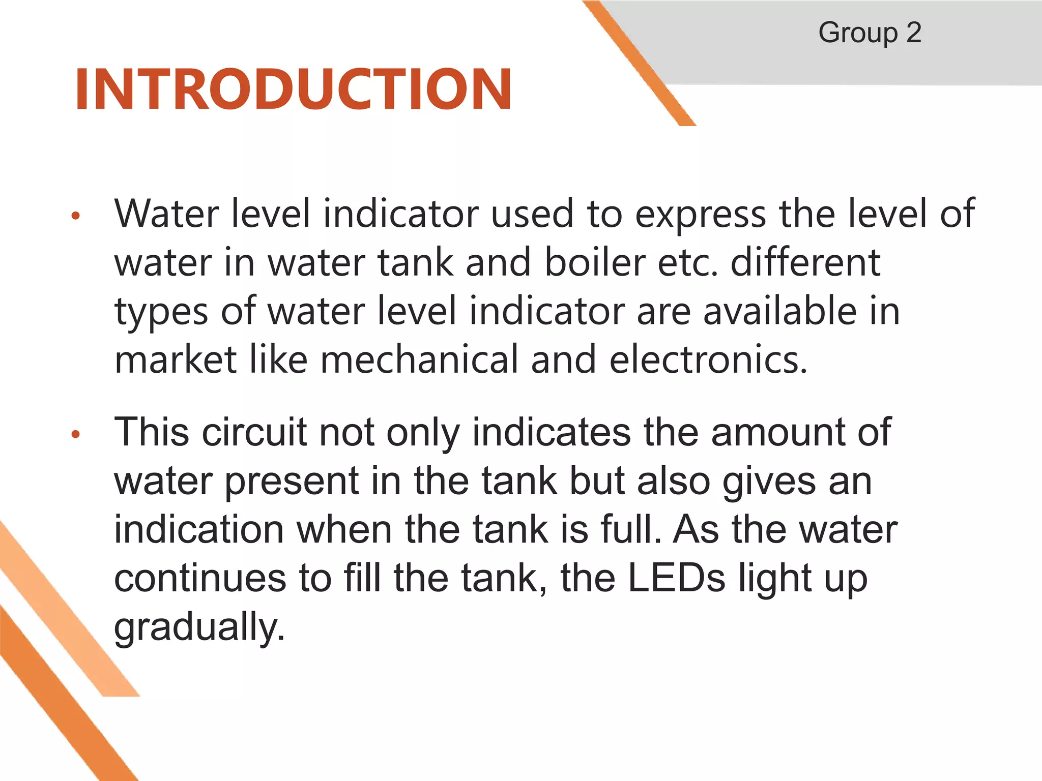 INTRODUCTION
• Water level indicator used to express the level of
water in water tank and boiler etc. different
types of water level indicator are available in
market like mechanical and electronics.
• This circuit not only indicates the amount of
water present in the tank but also gives an
indication when the tank is full. As the water
continues to fill the tank, the LEDs light up
gradually.
Group 2
 