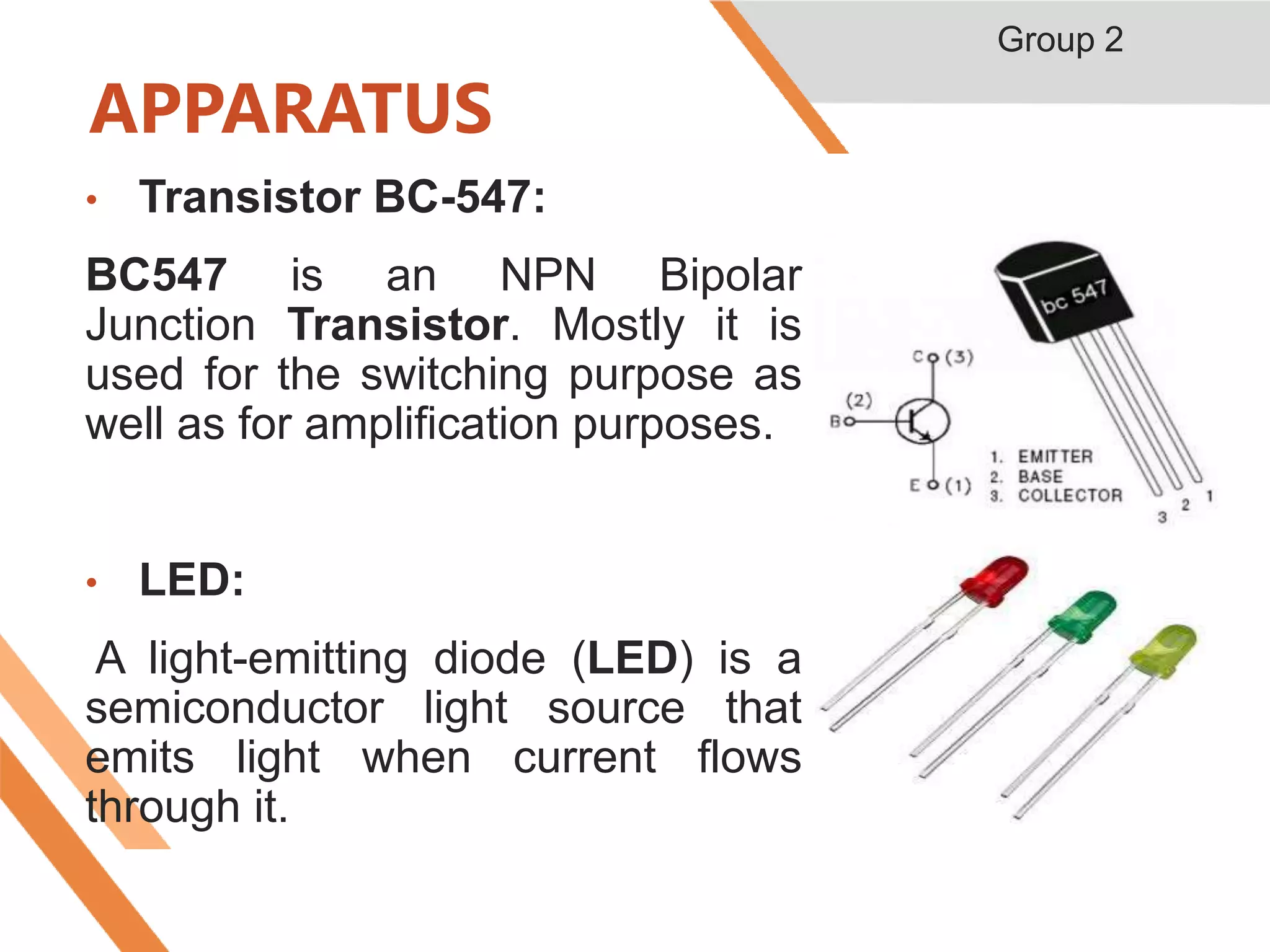APPARATUS
• Transistor BC-547:
BC547 is an NPN Bipolar
Junction Transistor. Mostly it is
used for the switching purpose as
well as for amplification purposes.
• LED:
A light-emitting diode (LED) is a
semiconductor light source that
emits light when current flows
through it.
Group 2
 
