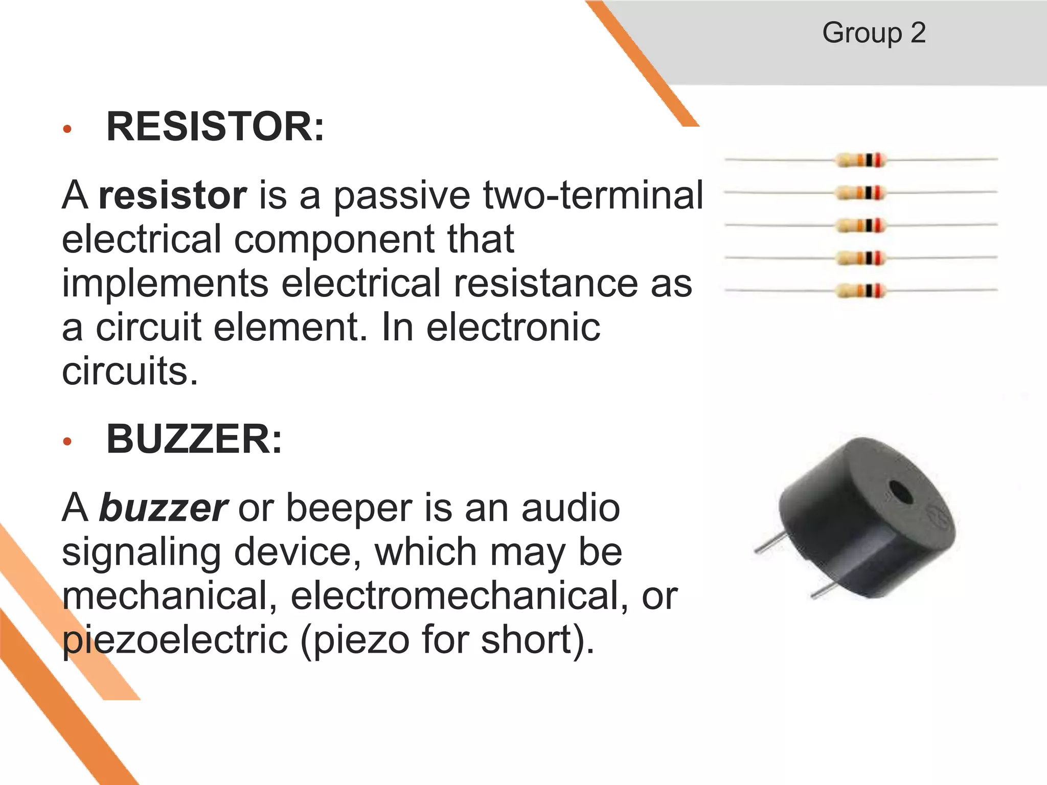 • RESISTOR:
A resistor is a passive two-terminal
electrical component that
implements electrical resistance as
a circuit element. In electronic
circuits.
• BUZZER:
A buzzer or beeper is an audio
signaling device, which may be
mechanical, electromechanical, or
piezoelectric (piezo for short).
Group 2
 