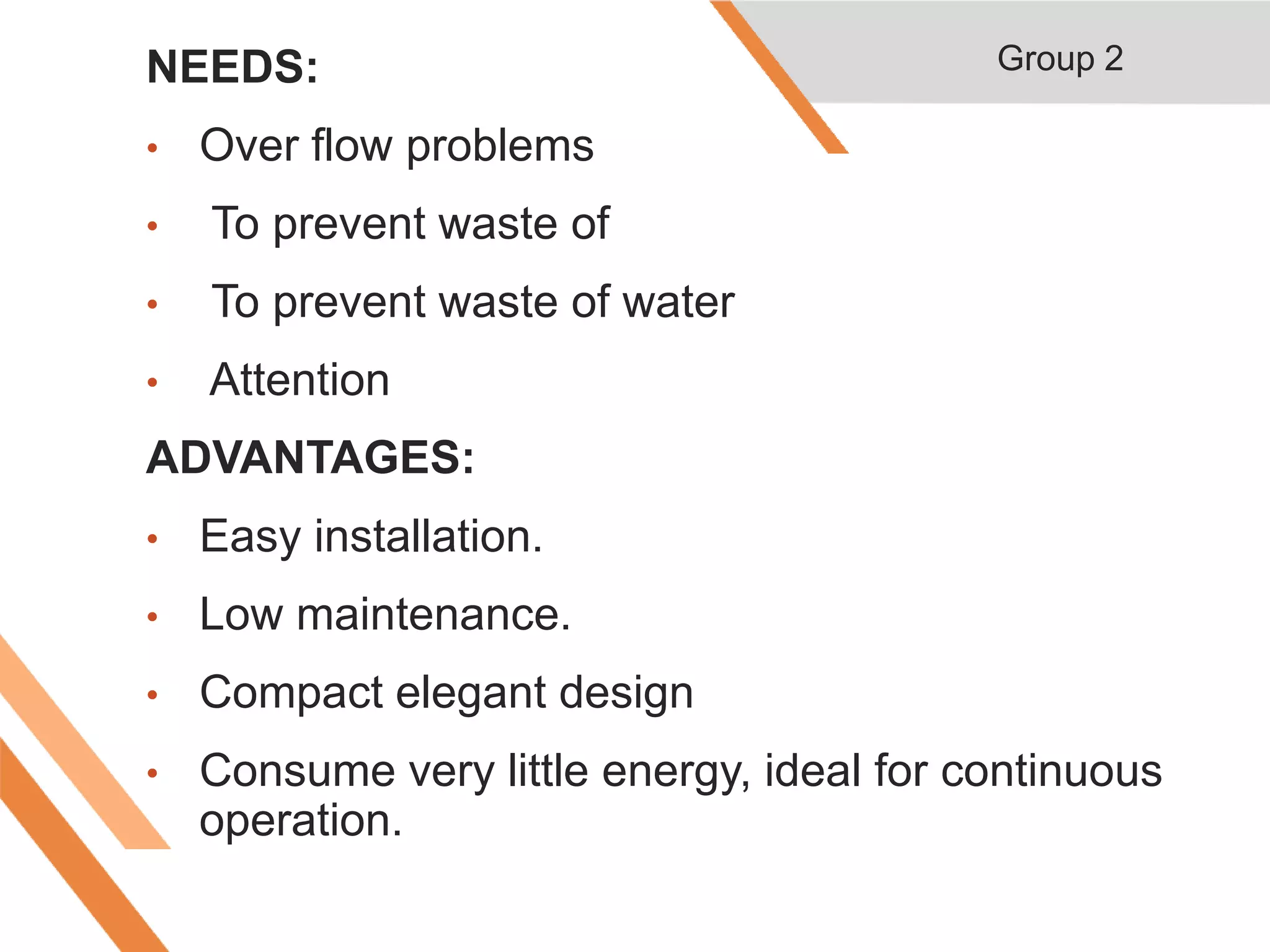 NEEDS:
• Over flow problems
• To prevent waste of
• To prevent waste of water
• Attention
ADVANTAGES:
• Easy installation.
• Low maintenance.
• Compact elegant design
• Consume very little energy, ideal for continuous
operation.
Group 2
 