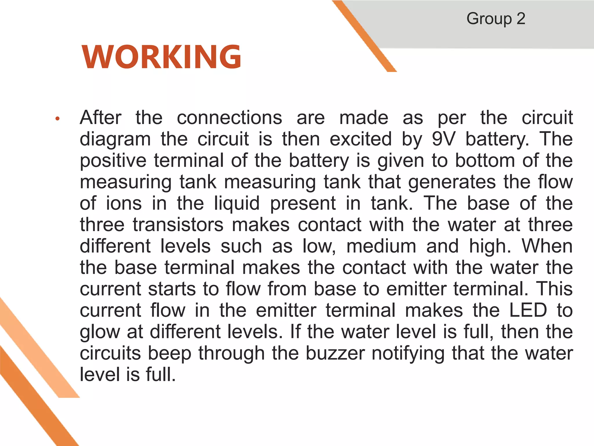 WORKING
• After the connections are made as per the circuit
diagram the circuit is then excited by 9V battery. The
positive terminal of the battery is given to bottom of the
measuring tank measuring tank that generates the flow
of ions in the liquid present in tank. The base of the
three transistors makes contact with the water at three
different levels such as low, medium and high. When
the base terminal makes the contact with the water the
current starts to flow from base to emitter terminal. This
current flow in the emitter terminal makes the LED to
glow at different levels. If the water level is full, then the
circuits beep through the buzzer notifying that the water
level is full.
Group 2
 