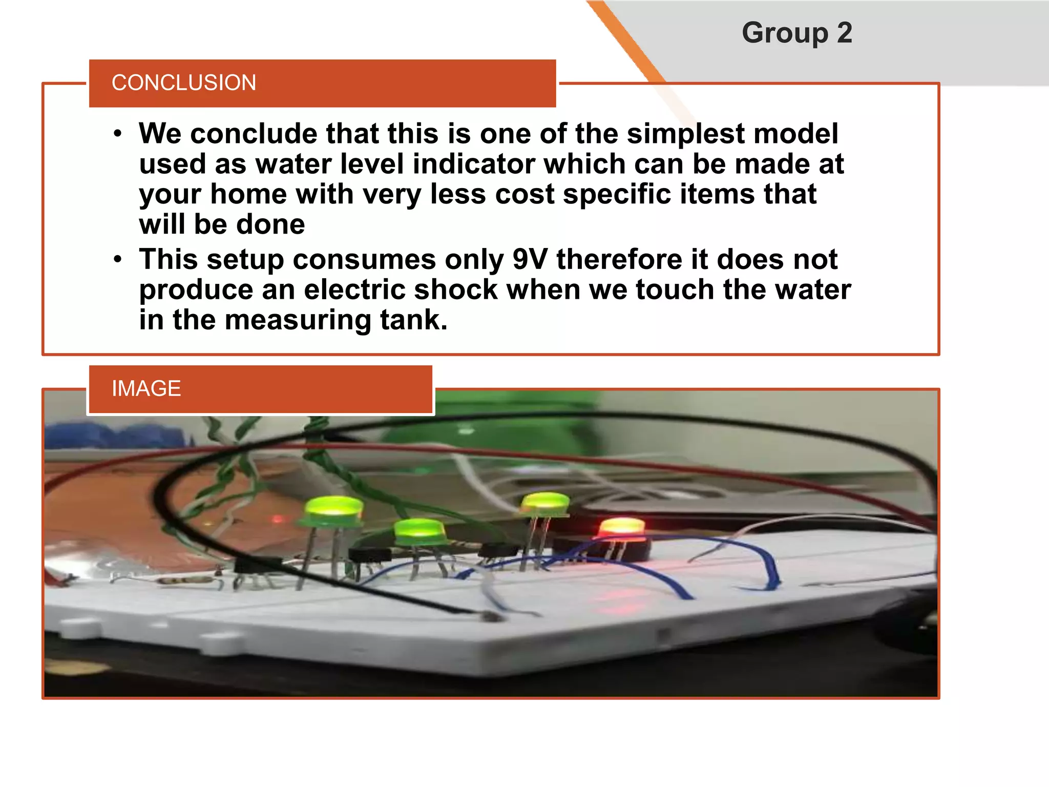 • We conclude that this is one of the simplest model
used as water level indicator which can be made at
your home with very less cost specific items that
will be done
• This setup consumes only 9V therefore it does not
produce an electric shock when we touch the water
in the measuring tank.
CONCLUSION
IMAGE
Group 2
 