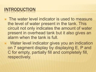 INTRODUCTION
 The water level indicator is used to measure
the level of water present in the tank. This
circuit not only indicates the amount of water
present in overhead tank but it also gives an
alarm when the tank is full.
 Water level indicator gives you an indication
on 7 segment display by displaying E, P and
C for empty, partially fill and completely fill,
respectively.
 