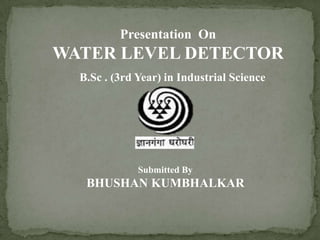 Presentation On
WATER LEVEL DETECTOR
B.Sc . (3rd Year) in Industrial Science
Submitted By
BHUSHAN KUMBHALKAR
 