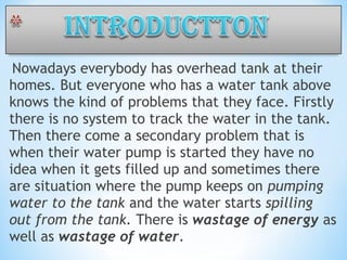  Nowadays everybody has overhead tank at their
homes. But everyone who has a water tank above
knows the kind of problems that they face. Firstly
there is no system to track the water in the tank.
Then there come a secondary problem that is
when their water pump is started they have no
idea when it gets filled up and sometimes there
are situation where the pump keeps on pumping
water to the tank and the water starts spilling
out from the tank. There is wastage of energy as
well as wastage of water.
 