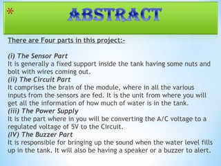 There are Four parts in this project:-
(i) The Sensor Part
It is generally a fixed support inside the tank having some nuts and
bolt with wires coming out.
(ii) The Circuit Part
It comprises the brain of the module, where in all the various
inputs from the sensors are fed. It is the unit from where you will
get all the information of how much of water is in the tank.
(iii) The Power Supply 
It is the part where in you will be converting the A/C voltage to a
regulated voltage of 5V to the Circuit.
(IV) The Buzzer Part
It is responsible for bringing up the sound when the water level fills
up in the tank. It will also be having a speaker or a buzzer to alert.
 