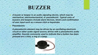 BUZZER
 A buzzer or beeper is an audio signaling device, which may be
mechanical, electromechanical, or piezoelectric. Typical uses of
buzzers and beepers include alarm devices, timers and confirmation
of user input such as a mouse click or keystroke.
 Piezoelectric
A piezoelectric element may be driven by an oscillating electronic
circuit or other audio signal source, driven with a piezoelectric audio
amplifier. Sounds commonly used to indicate that a button has been
pressed are a click, a ring or a beep.
 
