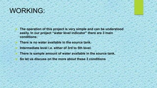 WORKING:
 The operation of this project is very simple and can be understood
easily. In our project “water level indicator” there are 3 main
conditions:
 There is no water available in the source tank.
 Intermediate level i.e. either of 3rd to 5th level.
 There is sample amount of water available in the source tank.
 So let us discuss on the more about these 3 conditions
 