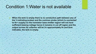 Condition 1:Water is not available
 When the tank is empty there is no conductive path between any of
the 3 indicating probes and the common probe (which is connected
to 9v+ supply) so the transistor base emitter region will not have
sufficient biasing voltage hence it remains in cut off region and the
output across its collector will be Vc approximately 9v and thus
indicates, the tank is empty.
 