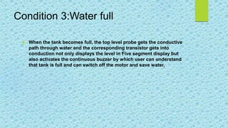 Condition 3:Water full
 When the tank becomes full, the top level probe gets the conductive
path through water and the corresponding transistor gets into
conduction not only displays the level in Five segment display but
also activates the continuous buzzer by which user can understand
that tank is full and can switch off the motor and save water.
 