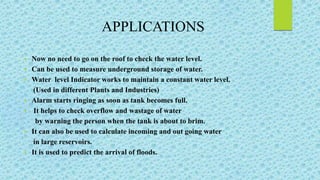  Now no need to go on the roof to check the water level.
 Can be used to measure underground storage of water.
 Water level Indicator works to maintain a constant water level.
(Used in different Plants and Industries)
 Alarm starts ringing as soon as tank becomes full.
 It helps to check overflow and wastage of water
by warning the person when the tank is about to brim.
 It can also be used to calculate incoming and out going water
in large reservoirs.
 It is used to predict the arrival of floods.
APPLICATIONS
 