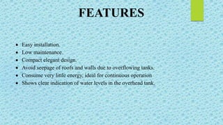 FEATURES
 Easy installation.
 Low maintenance.
 Compact elegant design.
 Avoid seepage of roofs and walls due to overflowing tanks.
 Consume very little energy, ideal for continuous operation
 Shows clear indication of water levels in the overhead tank.
 