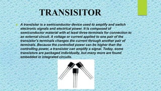 TRANSISITOR
 A transistor is a semiconductor device used to amplify and switch
electronic signals and electrical power. It is composed of
semiconductor material with at least three terminals for connection to
an external circuit. A voltage or current applied to one pair of the
transistor's terminals changes the current through another pair of
terminals. Because the controlled power can be higher than the
controlling power, a transistor can amplify a signal. Today, some
transistors are packaged individually, but many more are found
embedded in integrated circuits.
 