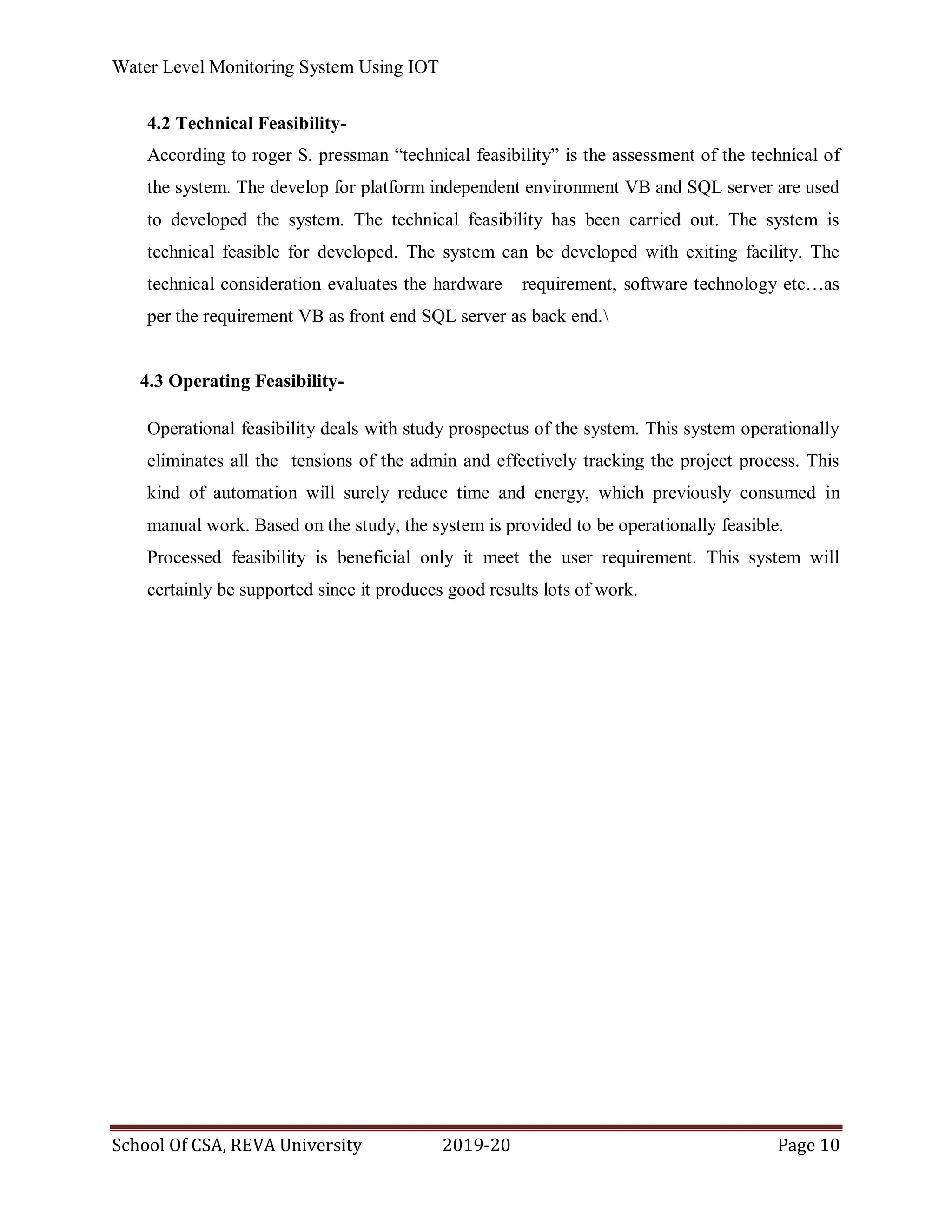 Water Level Monitoring System Using IOT
School Of CSA, REVA University 2019-20 Page 10
4.2 Technical Feasibility-
According to roger S. pressman “technical feasibility” is the assessment of the technical of
the system. The develop for platform independent environment VB and SQL server are used
to developed the system. The technical feasibility has been carried out. The system is
technical feasible for developed. The system can be developed with exiting facility. The
technical consideration evaluates the hardware requirement, software technology etc…as
per the requirement VB as front end SQL server as back end.
4.3 Operating Feasibility-
Operational feasibility deals with study prospectus of the system. This system operationally
eliminates all the tensions of the admin and effectively tracking the project process. This
kind of automation will surely reduce time and energy, which previously consumed in
manual work. Based on the study, the system is provided to be operationally feasible.
Processed feasibility is beneficial only it meet the user requirement. This system will
certainly be supported since it produces good results lots of work.
 