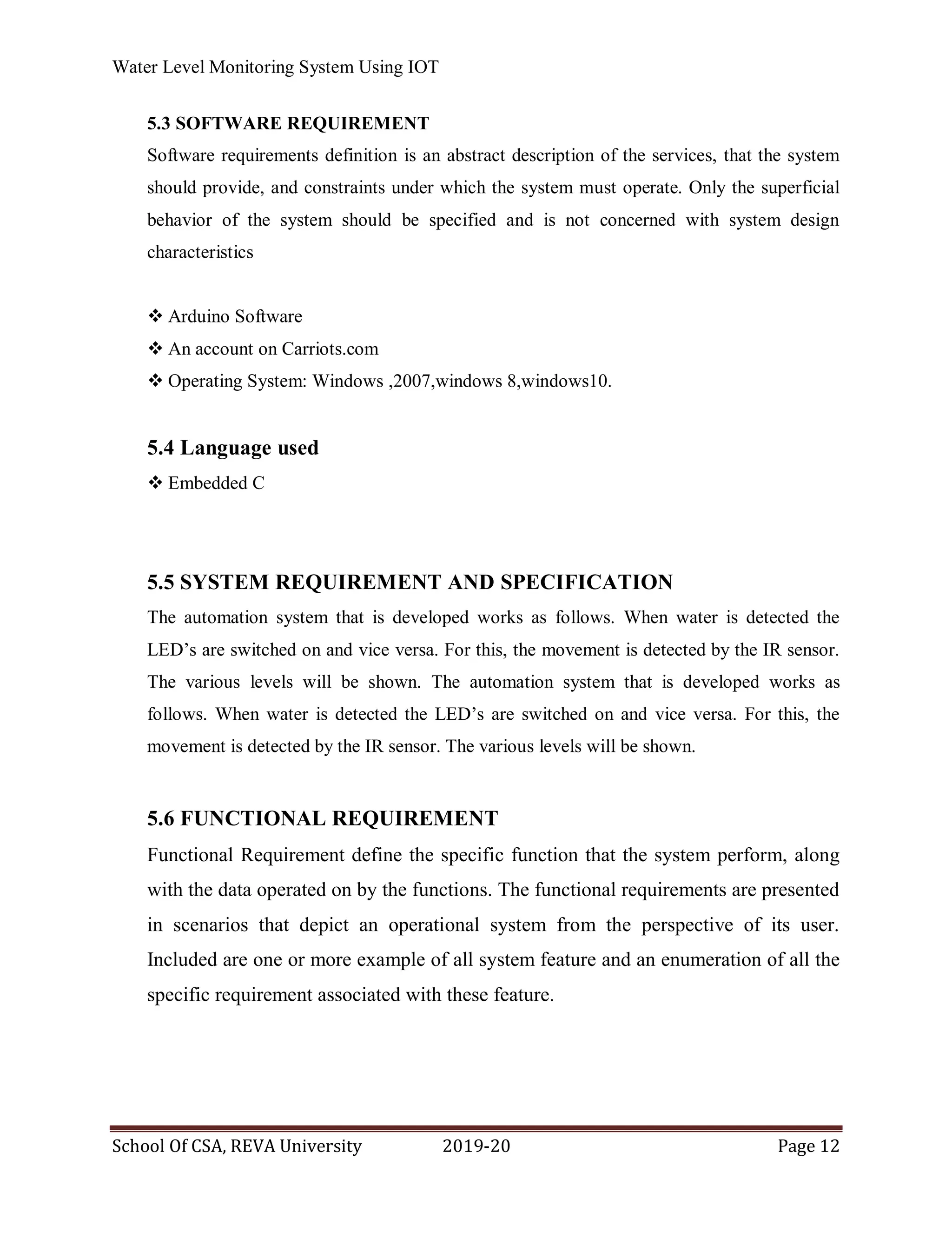 Water Level Monitoring System Using IOT
School Of CSA, REVA University 2019-20 Page 12
5.3 SOFTWARE REQUIREMENT
Software requirements definition is an abstract description of the services, that the system
should provide, and constraints under which the system must operate. Only the superficial
behavior of the system should be specified and is not concerned with system design
characteristics
 Arduino Software
 An account on Carriots.com
 Operating System: Windows ,2007,windows 8,windows10.
5.4 Language used
 Embedded C
5.5 SYSTEM REQUIREMENT AND SPECIFICATION
The automation system that is developed works as follows. When water is detected the
LED’s are switched on and vice versa. For this, the movement is detected by the IR sensor.
The various levels will be shown. The automation system that is developed works as
follows. When water is detected the LED’s are switched on and vice versa. For this, the
movement is detected by the IR sensor. The various levels will be shown.
5.6 FUNCTIONAL REQUIREMENT
Functional Requirement define the specific function that the system perform, along
with the data operated on by the functions. The functional requirements are presented
in scenarios that depict an operational system from the perspective of its user.
Included are one or more example of all system feature and an enumeration of all the
specific requirement associated with these feature.
 