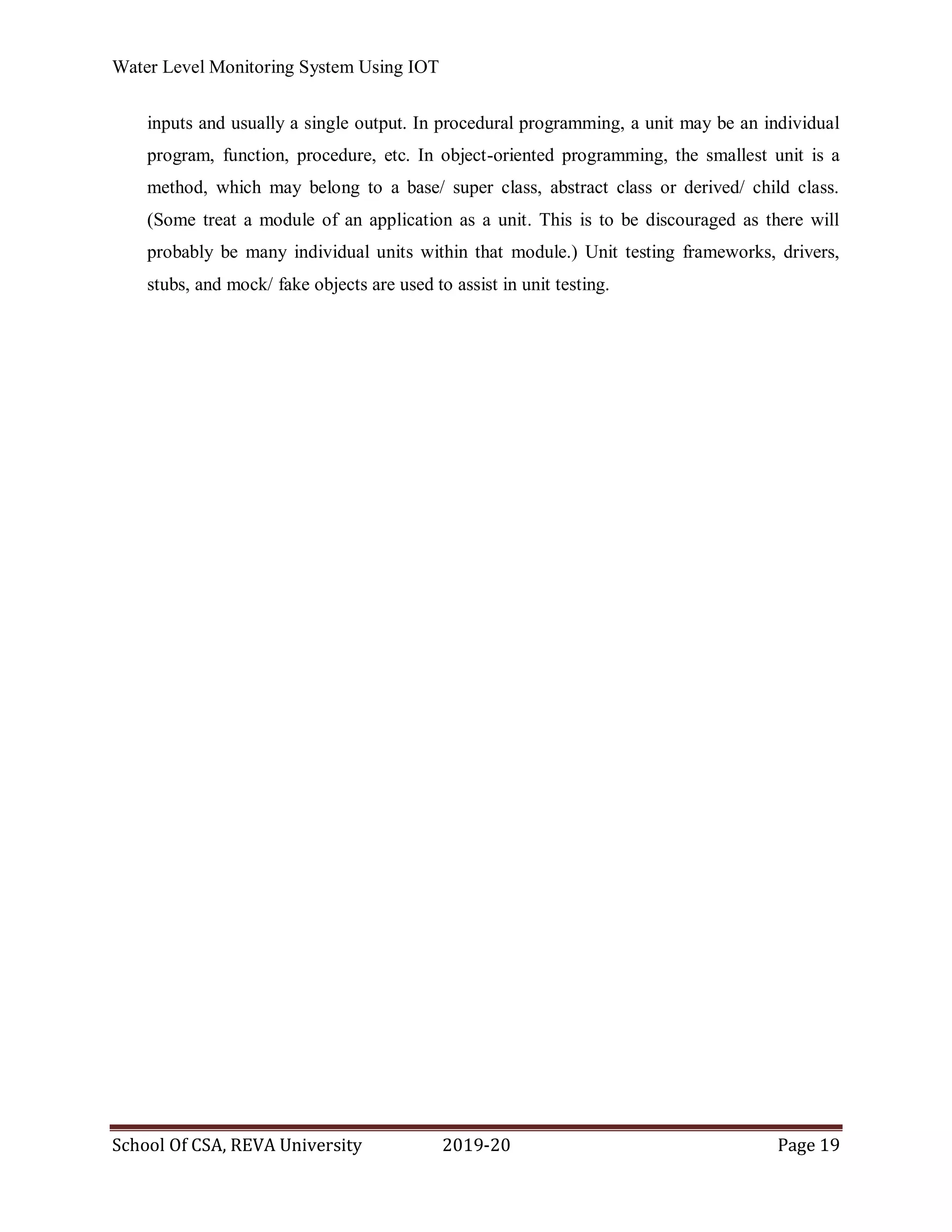 Water Level Monitoring System Using IOT
School Of CSA, REVA University 2019-20 Page 19
inputs and usually a single output. In procedural programming, a unit may be an individual
program, function, procedure, etc. In object-oriented programming, the smallest unit is a
method, which may belong to a base/ super class, abstract class or derived/ child class.
(Some treat a module of an application as a unit. This is to be discouraged as there will
probably be many individual units within that module.) Unit testing frameworks, drivers,
stubs, and mock/ fake objects are used to assist in unit testing.
 