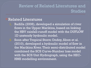 Review of Related Literatures and
Studies
 Related Literatures
1. Badilla (2008), developed a simulation of river
flows in the Upper Marikina, based on linking
the HBV rainfall-runoff model with the DUFLOW
1D unsteady hydraulic model.
2. Soon after Tropical Storm Ondoy, Abon et al.
(2010), developed a hydraulic model of flow in
the Marikina River.Their semi-distributed model
combined the SCS Curve-Number loss model
with the SCS Unit Hydrograph, using the HEC-
HMS modelling environment.
 