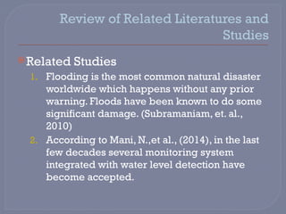 Review of Related Literatures and
Studies
Related Studies
1. Flooding is the most common natural disaster
worldwide which happens without any prior
warning. Floods have been known to do some
significant damage. (Subramaniam, et. al.,
2010)
2. According to Mani, N.,et al., (2014), in the last
few decades several monitoring system
integrated with water level detection have
become accepted.
 