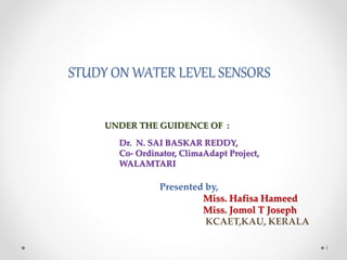 STUDY ON WATER LEVEL SENSORS
Dr. N. SAI BASKAR REDDY,
Co- Ordinator, ClimaAdapt Project,
WALAMTARI
Presented by,
Miss. Hafisa Hameed
Miss. Jomol T Joseph
KCAET,KAU, KERALA
1
UNDER THE GUIDENCE OF :
 