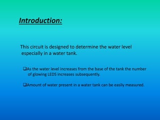 Introduction:
This circuit is designed to determine the water level
especially in a water tank.
As the water level increases from the base of the tank the number
of glowing LEDS increases subsequently.
Amount of water present in a water tank can be easily measured.
 