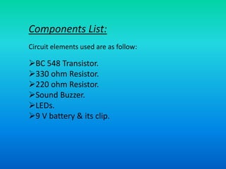 Components List:
Circuit elements used are as follow:
BC 548 Transistor.
330 ohm Resistor.
220 ohm Resistor.
Sound Buzzer.
LEDs.
9 V battery & its clip.
 