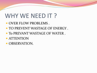WHY WE NEED IT ?
 OVER FLOW PROBLEMS .
 TO PREVENT WASTAGE OF ENERGY .
 To PREVANT WASTAGE OF WATER .
 ATTENTION
 OBSERVATION.
 