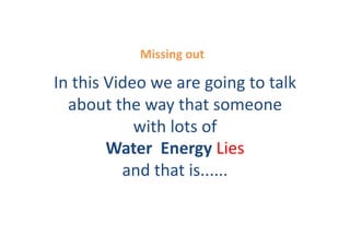 Missing	
  out	
  

In	
  this	
  Video	
  we	
  are	
  going	
  to	
  talk	
  
  about	
  the	
  way	
  that	
  someone	
  
                  with	
  lots	
  of	
  
              Water	
  	
  Energy	
  Lies	
  
                and	
  that	
  is......	
  	
  
 