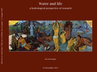 Water and life
a hydrological perspective of research
Riccardo Rigon
16 December 2015
Whatdowecomefrom?Whatarewe?Wherearewegoing?-P.Gaugen1897
 