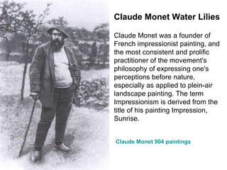 Claude Monet Water Lilies Claude Monet was a founder of French impressionist painting, and the most consistent and prolific practitioner of the movement's philosophy of expressing one's perceptions before nature, especially as applied to plein-air landscape painting. The term Impressionism is derived from the title of his painting Impression, Sunrise. Claude Monet 904 paintings 