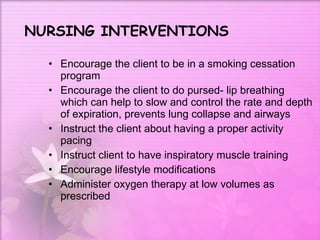 NURSING INTERVENTIONS Encourage the client to be in a smoking cessation program  Encourage the client to do pursed- lip breathing which can help to slow and control the rate and depth of expiration, prevents lung collapse and airways Instruct the client about having a proper activity pacing Instruct client to have inspiratory muscle training  Encourage lifestyle modifications Administer oxygen therapy at low volumes as prescribed  