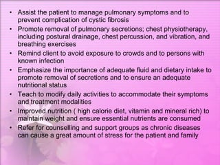 Assist the patient to manage pulmonary symptoms and to prevent complication of cystic fibrosis  Promote removal of pulmonary secretions; chest physiotherapy, including postural drainage, chest percussion, and vibration, and breathing exercises  Remind client to avoid exposure to crowds and to persons with known infection  Emphasize the importance of adequate fluid and dietary intake to promote removal of secretions and to ensure an adequate nutritional status  Teach to modify daily activities to accommodate their symptoms and treatment modalities  Improved nutrition ( high calorie diet, vitamin and mineral rich) to maintain weight and ensure essential nutrients are consumed  Refer for counselling and support groups as chronic diseases can cause a great amount of stress for the patient and family  