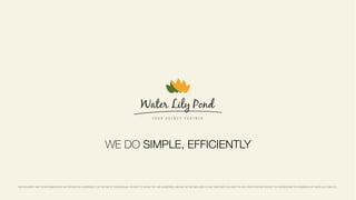 THIS DOCUMENT AND THE INFORMATION IN IT ARE PROVIDED IN CONFIDENCE, FOR THE USE OF THE INDIVIDUAL OR ENTITY TO WHOM THEY ARE ADDRESSED, AND MAY NOT BE DISCLOSED TO ANY THIRD PARTY OR USED FOR ANY OTHER PURPOSE WITHOUT THE EXPRESS WRITTEN PERMISSION OF WATER LILY POND LTD.
WE DO SIMPLE, EFFICIENTLY
 
