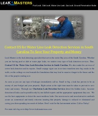 Contact US for Water Line Leak Detection Services in South
Carolina To Save Your Property and Money
Leak Masters is the leak detecting specialist that serves the entire Bay area of the South Carolina. Whether
you are having pool or slab or water pipe leaks, we render every type of leak detection services. Thus,
Contact US for Water Line Leak Detection Services in South Carolina. We also render the services of
sewer leak detection and its repairs. Small seepage signs can in no time transform into big cracks in the
walls, on the ceilings or even beneath the foundations that may lead to massive danger to the house and the
life of the people residing in it.
As soon as you see any type of leakages immediately call us. Small or big, a leak has proven to be an
enemy of your budget and your property. Right action at the right time must be taken to prevent to save
water and money. Through our Charleston Leak Detection Services detect the hidden leaks. Accurate
detection of leaks can be possible only by our skilled experts and the appropriate equipments they use. We
use the best equipments to detect the most insidious leaks. Our non-invasive and non-destructive methods
assure an economical and timely outcome insuring that property damage is reduced or eliminated and
saving you from spending too much of dollars. Don’t wait for the last moment action. Call us Today!
For more info log on to http://www.leakmastersusa.com
Pool Leak Slab Leak Water Line Leak Gas Leak Ground Penetration Radar
 