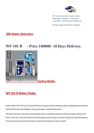 9M Security Solutions Private Limited
Hyderabad – Bangalore – Vijayawada
Head Office : 404, My Home Apartments.
Srinagar Colony, Hyderabad, Telangana.
9M Water Detectors
WF-101 B - Price 140000/- 10 Days Delivery.
Turkey Made.
WF 101 B Water Finder
Water Finder ( WF 101 B ) is the latest electronic product which working by the Long Range Locator System
and the Detecting Technology for the ground water’s partial frequencies .
The Device Sends an electronic reciprocating waves to locate the presence of Ground water rafting, And
Gives to the Users easy and quick to researching processes for ground water finding, the specialized device
for the personal use and for Carrying out fast discovering for the ground water.
 