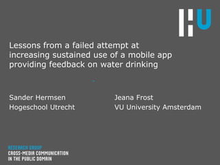 Lessons from a failed attempt at
increasing sustained use of a mobile app
providing feedback on water drinking
.
Sander Hermsen
Hogeschool Utrecht
Jeana Frost
VU University Amsterdam
 