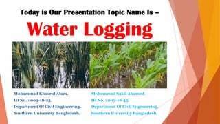 Today is Our Presentation Topic Name Is –
Water Logging
Mohammad Khasrul Alam.
ID No. : 003-18-23.
Department Of Civil Engineering.
Southern University Bangladesh.
Mohammad Sakil Ahamed.
ID No. : 003-18-45.
Department Of Civil Engineering.
Southern University Bangladesh.
 