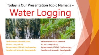 Today is Our Presentation Topic Name Is –
Water Logging
Mohammad Khasrul Alam.
ID No. : 003-18-23.
Department Of Civil Engineering.
Southern University Bangladesh.
Mohammad Sakil Ahamed.
ID No. : 003-18-45.
Department Of Civil Engineering.
Southern University Bangladesh.
 